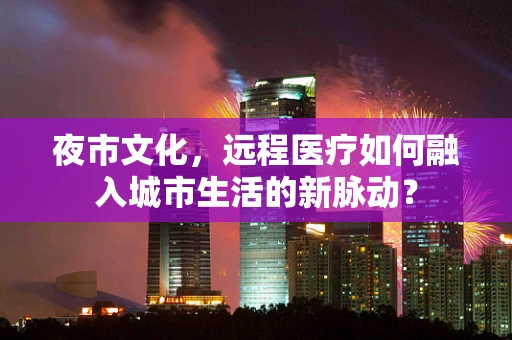 夜市文化，远程医疗如何融入城市生活的新脉动？