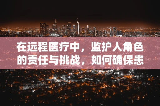 在远程医疗中，监护人角色的责任与挑战，如何确保患者安全与隐私的平衡？