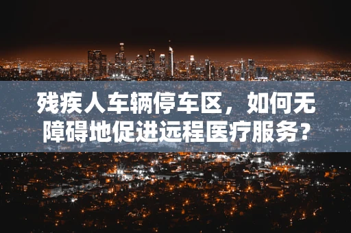 残疾人车辆停车区，如何无障碍地促进远程医疗服务？