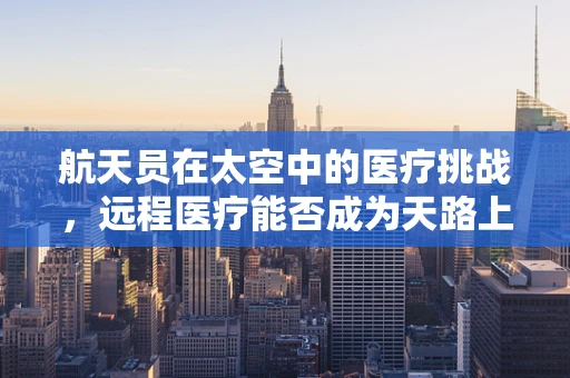 航天员在太空中的医疗挑战，远程医疗能否成为天路上的守护者？