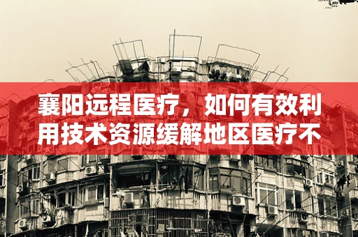 襄阳远程医疗，如何有效利用技术资源缓解地区医疗不均？