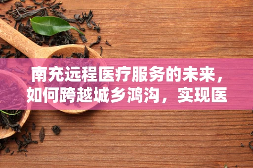 南充远程医疗服务的未来，如何跨越城乡鸿沟，实现医疗资源均衡？