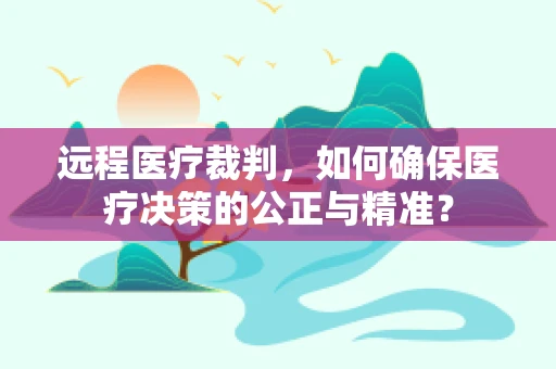 远程医疗裁判，如何确保医疗决策的公正与精准？