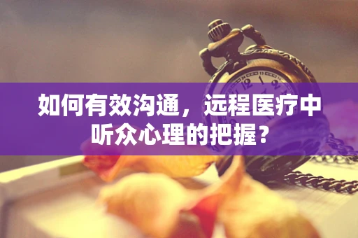 如何有效沟通，远程医疗中听众心理的把握？