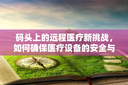码头上的远程医疗新挑战，如何确保医疗设备的安全与高效运输？