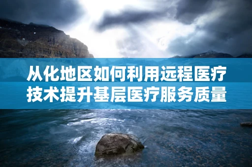 从化地区如何利用远程医疗技术提升基层医疗服务质量？