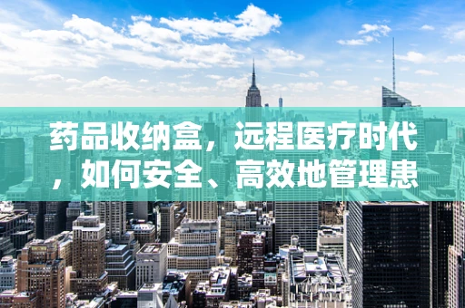 药品收纳盒，远程医疗时代，如何安全、高效地管理患者用药？