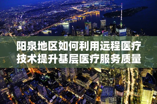 阳泉地区如何利用远程医疗技术提升基层医疗服务质量？