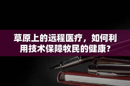 草原上的远程医疗，如何利用技术保障牧民的健康？