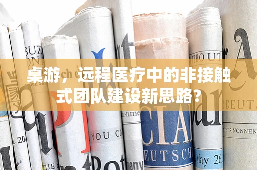 桌游，远程医疗中的非接触式团队建设新思路？