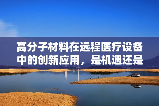 高分子材料在远程医疗设备中的创新应用，是机遇还是挑战？