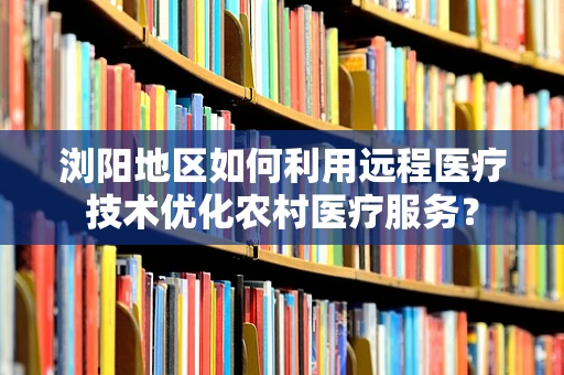 浏阳地区如何利用远程医疗技术优化农村医疗服务？