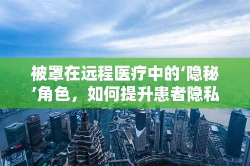 被罩在远程医疗中的‘隐秘’角色，如何提升患者隐私保护？