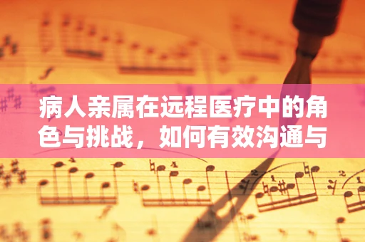 病人亲属在远程医疗中的角色与挑战，如何有效沟通与支持？