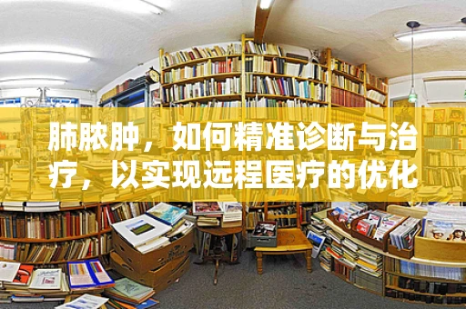 肺脓肿，如何精准诊断与治疗，以实现远程医疗的优化？