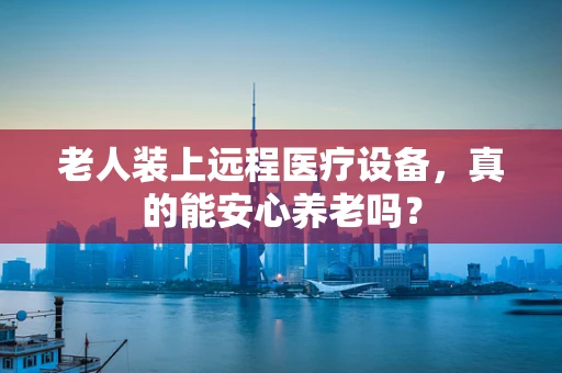 老人装上远程医疗设备，真的能安心养老吗？
