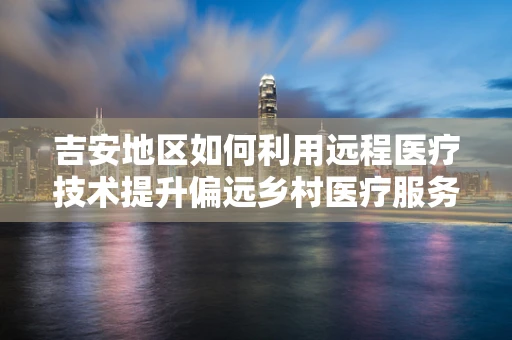 吉安地区如何利用远程医疗技术提升偏远乡村医疗服务质量？