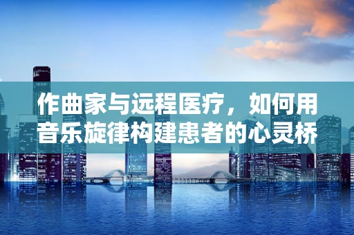 作曲家与远程医疗，如何用音乐旋律构建患者的心灵桥梁？