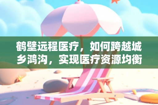 鹤壁远程医疗，如何跨越城乡鸿沟，实现医疗资源均衡？