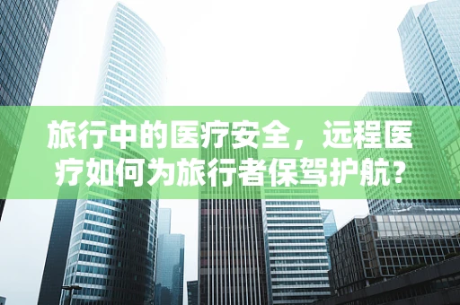 旅行中的医疗安全，远程医疗如何为旅行者保驾护航？