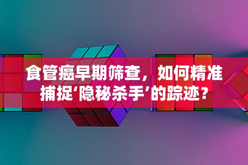 食管癌早期筛查，如何精准捕捉‘隐秘杀手’的踪迹？