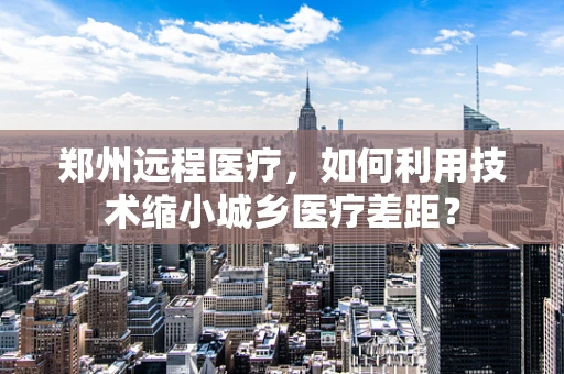 郑州远程医疗，如何利用技术缩小城乡医疗差距？