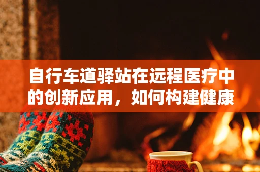 自行车道驿站在远程医疗中的创新应用，如何构建健康友好的出行与医疗服务新生态？