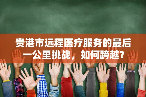 贵港市远程医疗服务的最后一公里挑战，如何跨越？