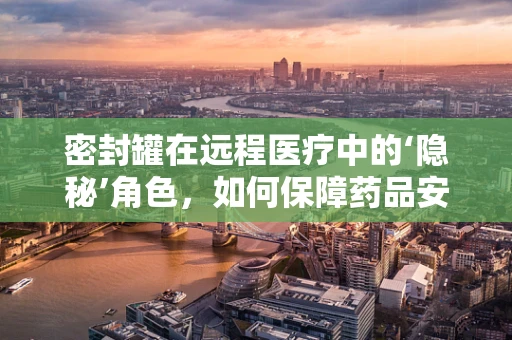 密封罐在远程医疗中的‘隐秘’角色，如何保障药品安全与隐私？