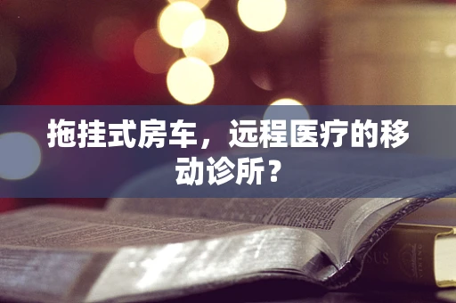 拖挂式房车，远程医疗的移动诊所？