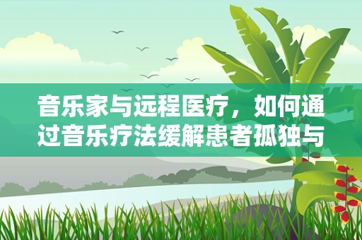 音乐家与远程医疗，如何通过音乐疗法缓解患者孤独与焦虑？