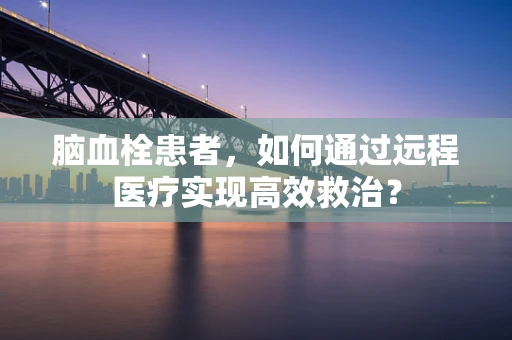 脑血栓患者，如何通过远程医疗实现高效救治？