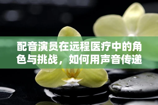 配音演员在远程医疗中的角色与挑战，如何用声音传递健康？