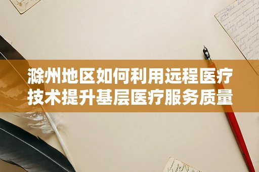 滁州地区如何利用远程医疗技术提升基层医疗服务质量？