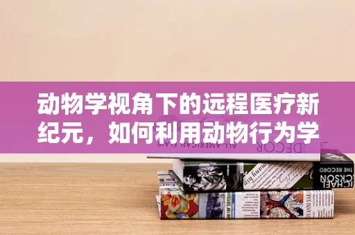 动物学视角下的远程医疗新纪元，如何利用动物行为学优化宠物健康管理？