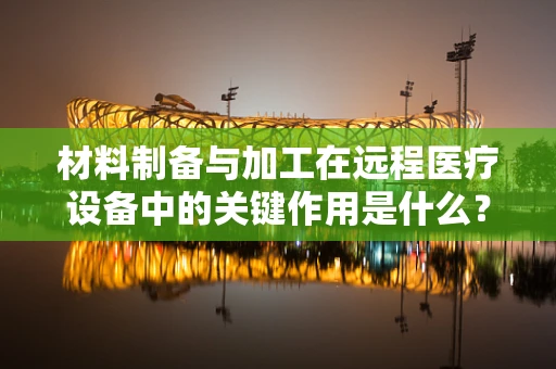 材料制备与加工在远程医疗设备中的关键作用是什么？