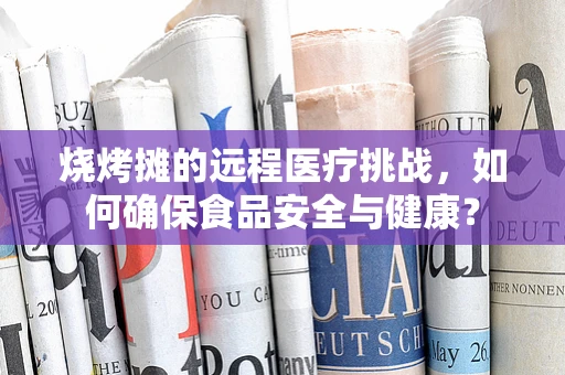 烧烤摊的远程医疗挑战，如何确保食品安全与健康？