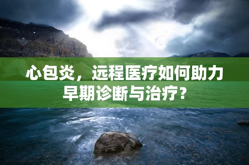 心包炎，远程医疗如何助力早期诊断与治疗？