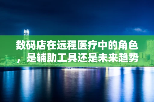 数码店在远程医疗中的角色，是辅助工具还是未来趋势？
