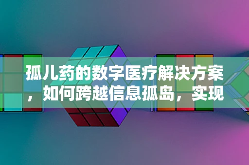 孤儿药的数字医疗解决方案，如何跨越信息孤岛，实现精准医疗？