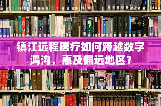 镇江远程医疗如何跨越数字鸿沟，惠及偏远地区？