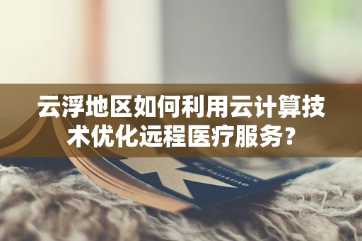 云浮地区如何利用云计算技术优化远程医疗服务？