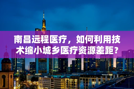 南昌远程医疗，如何利用技术缩小城乡医疗资源差距？