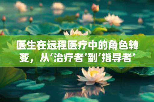 医生在远程医疗中的角色转变，从‘治疗者’到‘指导者’
