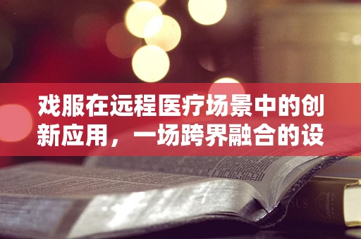 戏服在远程医疗场景中的创新应用，一场跨界融合的设想