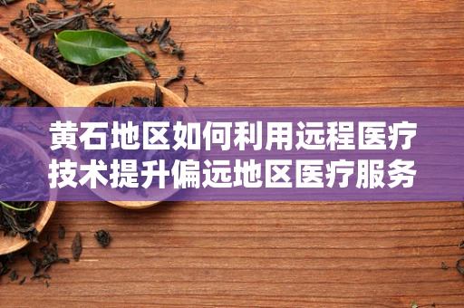 黄石地区如何利用远程医疗技术提升偏远地区医疗服务质量？