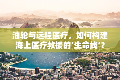 油轮与远程医疗，如何构建海上医疗救援的‘生命线’？