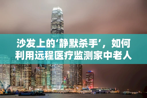 沙发上的‘静默杀手’，如何利用远程医疗监测家中老人的健康状况？