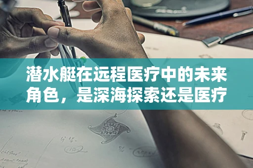 潜水艇在远程医疗中的未来角色，是深海探索还是医疗救援的‘蓝鳍’？
