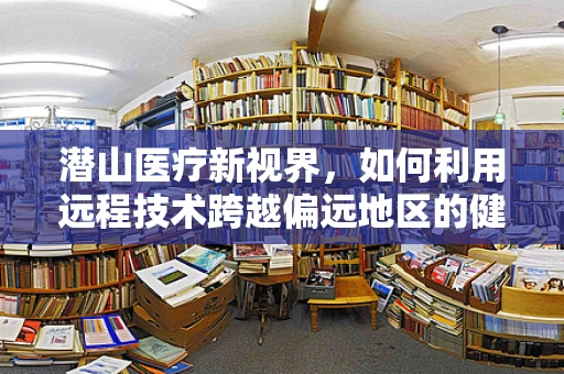 潜山医疗新视界，如何利用远程技术跨越偏远地区的健康鸿沟？